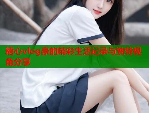 糖心vlog豪的精彩生活记录与独特视角分享  第1张