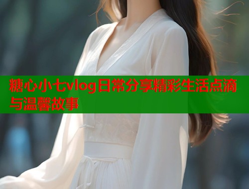 糖心小七vlog日常分享精彩生活点滴与温馨故事  第1张