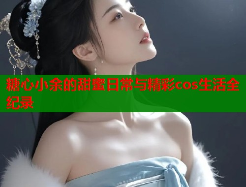 糖心小余的甜蜜日常与精彩cos生活全纪录  第1张