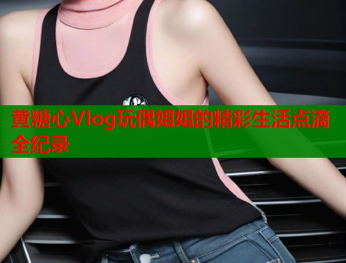 黄糖心Vlog玩偶姐姐的精彩生活点滴全纪录  第2张