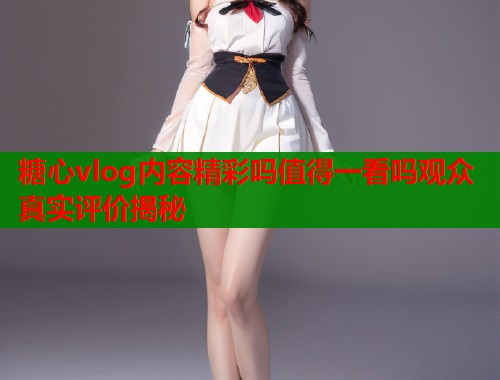 糖心vlog内容精彩吗值得一看吗观众真实评价揭秘  第1张