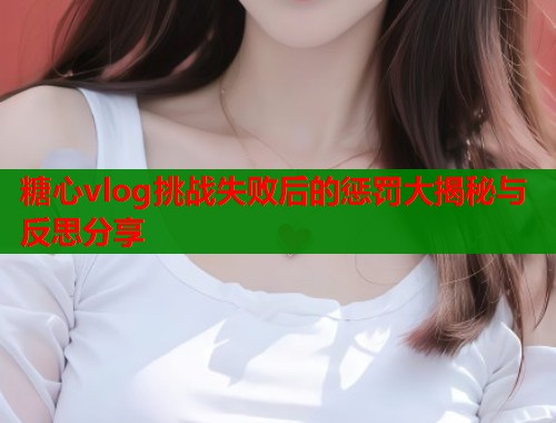 糖心vlog挑战失败后的惩罚大揭秘与反思分享  第1张