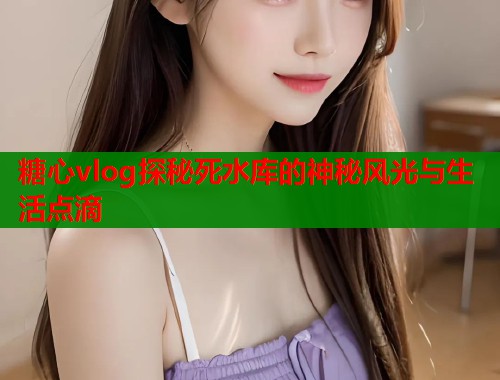 糖心vlog探秘死水库的神秘风光与生活点滴  第2张