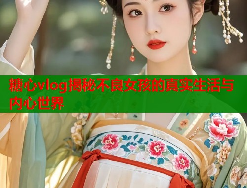 糖心vlog揭秘不良女孩的真实生活与内心世界  第1张
