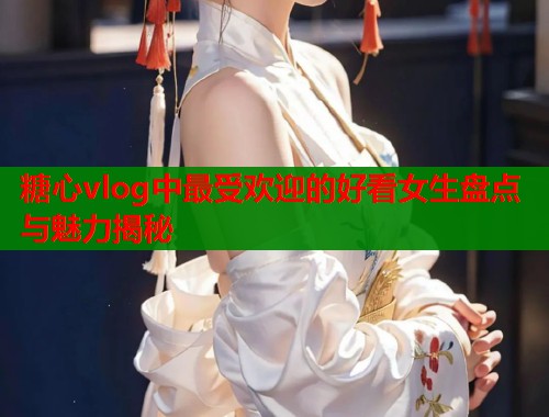 糖心vlog中最受欢迎的好看女生盘点与魅力揭秘  第1张
