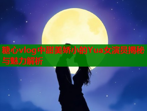 糖心vlog中甜美娇小的Yua女演员揭秘与魅力解析  第2张
