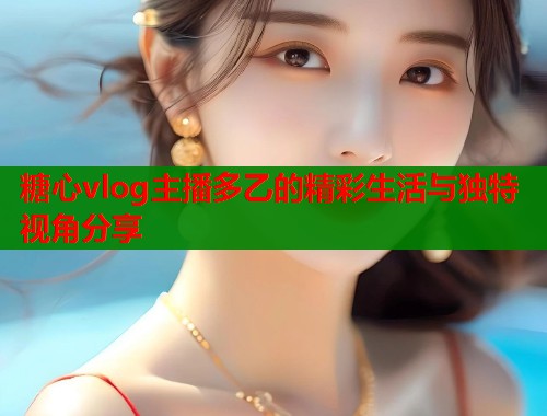 糖心vlog主播多乙的精彩生活与独特视角分享  第1张