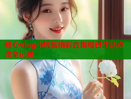 糖心vlog小桃酱精彩合集每日生活点滴全记录  第1张