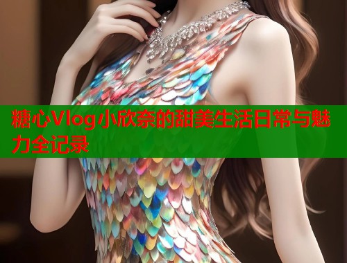 糖心Vlog小欣奈的甜美生活日常与魅力全记录  第1张