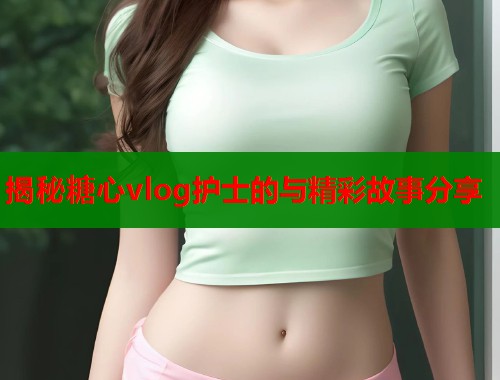 揭秘糖心vlog护士的与精彩故事分享  第1张