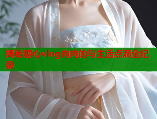 揭秘糖心vlog肉肉的与生活点滴全纪录  第1张