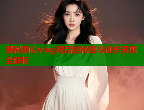 揭秘糖心vlog背后的秘密与创作灵感全解析  第1张