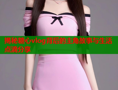 揭秘糖心vlog背后的主角故事与生活点滴分享  第2张