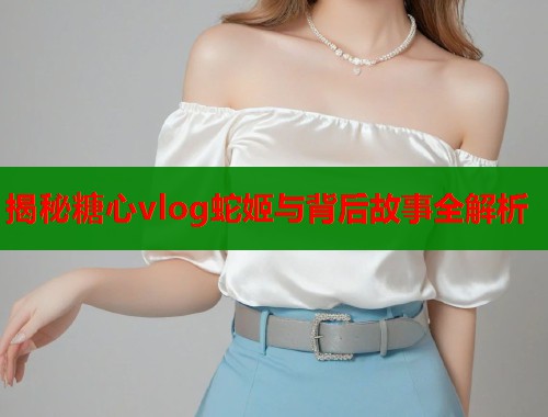 揭秘糖心vlog蛇姬与背后故事全解析  第1张