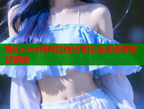 糖心vlog冉冉在线分享生活点滴与美好瞬间  第1张