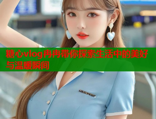 糖心vlog冉冉带你探索生活中的美好与温暖瞬间  第1张
