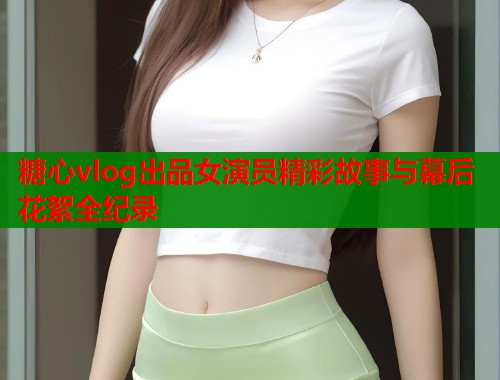 糖心vlog出品女演员精彩故事与幕后花絮全纪录  第1张