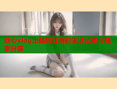 糖心vlog出品网红精彩生活记录与独家分享  第2张