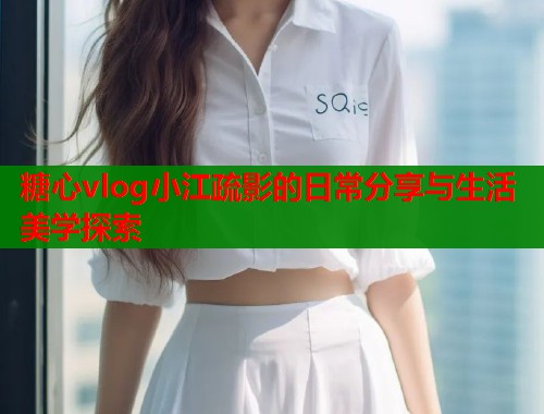 糖心vlog小江疏影的日常分享与生活美学探索  第1张