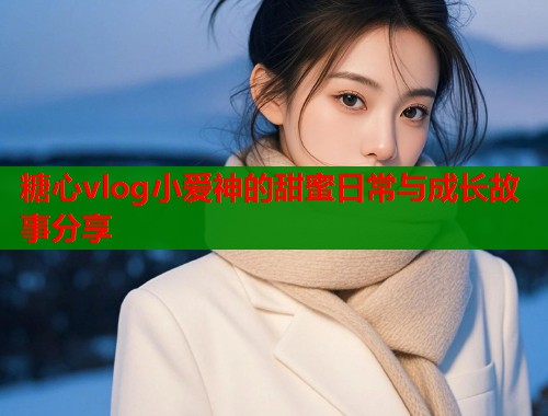 糖心vlog小爱神的甜蜜日常与成长故事分享  第2张