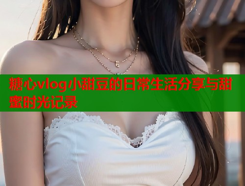 糖心vlog小甜豆的日常生活分享与甜蜜时光记录  第1张