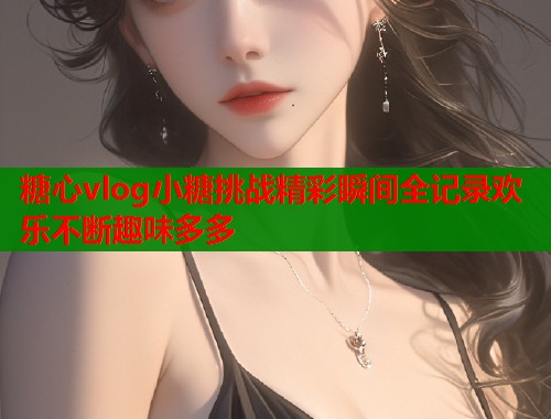 糖心vlog小糖挑战精彩瞬间全记录欢乐不断趣味多多  第2张