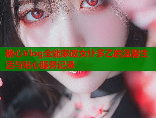 糖心Vlog全能家政女仆多乙的温馨生活与贴心服务记录  第1张