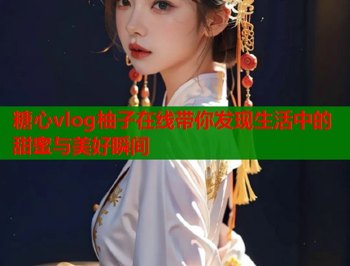 糖心vlog柚子在线带你发现生活中的甜蜜与美好瞬间  第1张