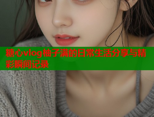 糖心vlog柚子满的日常生活分享与精彩瞬间记录  第1张