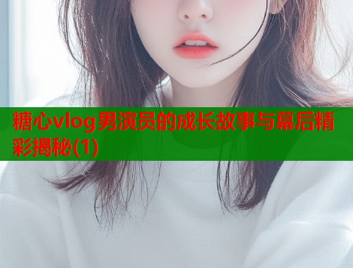 糖心vlog男演员的成长故事与幕后精彩揭秘(1)  第2张