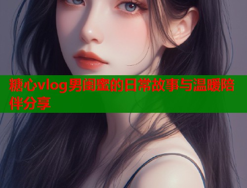 糖心vlog男闺蜜的日常故事与温暖陪伴分享  第2张