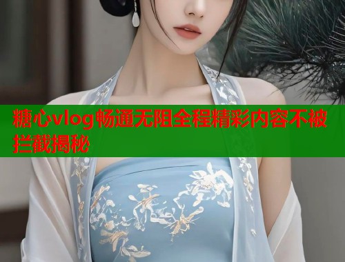 糖心vlog畅通无阻全程精彩内容不被拦截揭秘  第1张