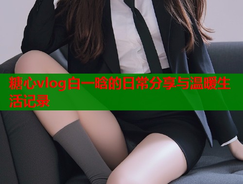 糖心vlog白一晗的日常分享与温暖生活记录  第1张