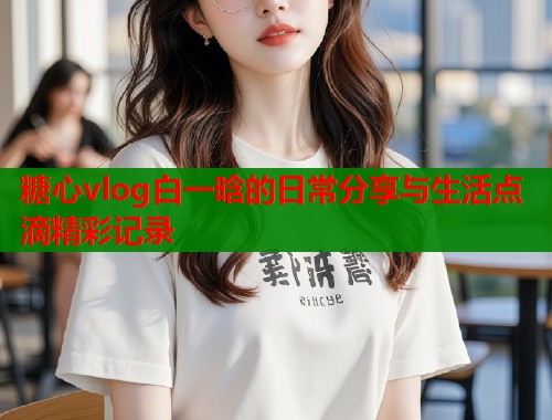 糖心vlog白一晗的日常分享与生活点滴精彩记录  第1张