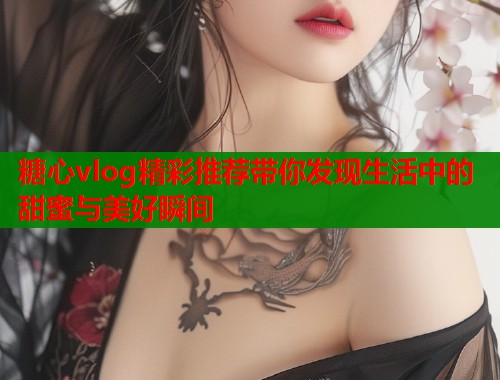 糖心vlog精彩推荐带你发现生活中的甜蜜与美好瞬间  第1张