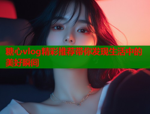 糖心vlog精彩推荐带你发现生活中的美好瞬间  第1张