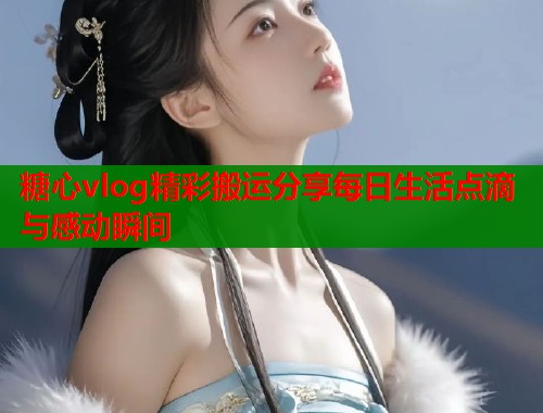 糖心vlog精彩搬运分享每日生活点滴与感动瞬间  第1张