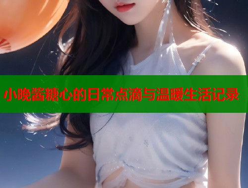 小晚酱糖心的日常点滴与温暖生活记录  第1张