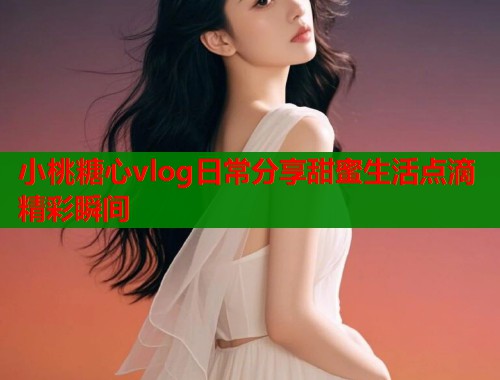 小桃糖心vlog日常分享甜蜜生活点滴精彩瞬间  第1张