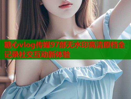 糖心vlog传媒97部无水印高清原档全记录社交互动新体验  第1张