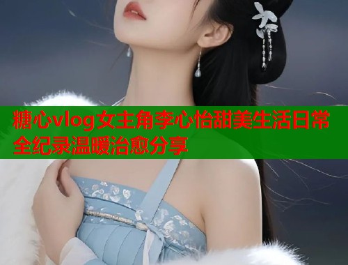 糖心vlog女主角李心怡甜美生活日常全纪录温暖治愈分享  第1张