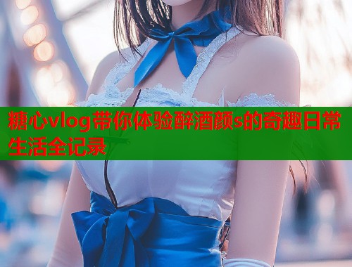 糖心vlog带你体验醉酒颜s的奇趣日常生活全记录  第2张