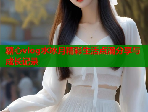 糖心vlog水冰月精彩生活点滴分享与成长记录  第1张
