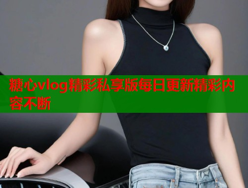 糖心vlog精彩私享版每日更新精彩内容不断  第1张