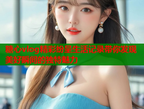 糖心vlog精彩纷呈生活记录带你发现美好瞬间的独特魅力  第1张