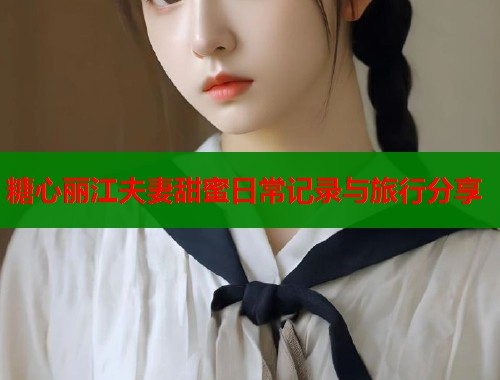 糖心丽江夫妻甜蜜日常记录与旅行分享  第2张