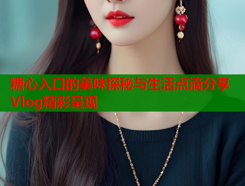 糖心入口的美味探秘与生活点滴分享Vlog精彩呈现  第1张