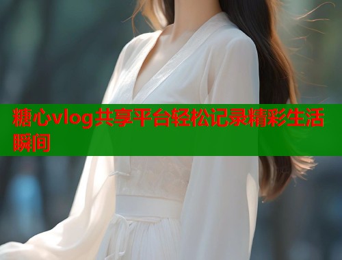 糖心vlog共享平台轻松记录精彩生活瞬间  第1张