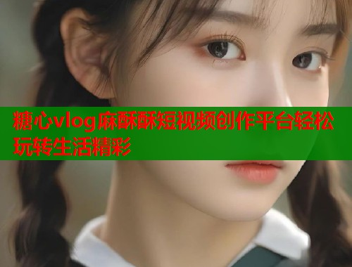 糖心vlog麻酥酥短视频创作平台轻松玩转生活精彩  第2张