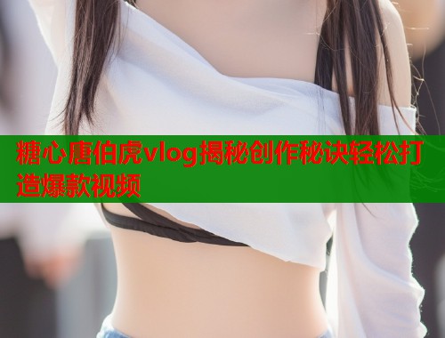 糖心唐伯虎vlog揭秘创作秘诀轻松打造爆款视频  第1张